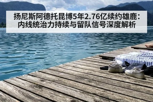 扬尼斯阿德托昆博5年2.76亿续约雄鹿:内线统治力持续与留队信号深度解析
