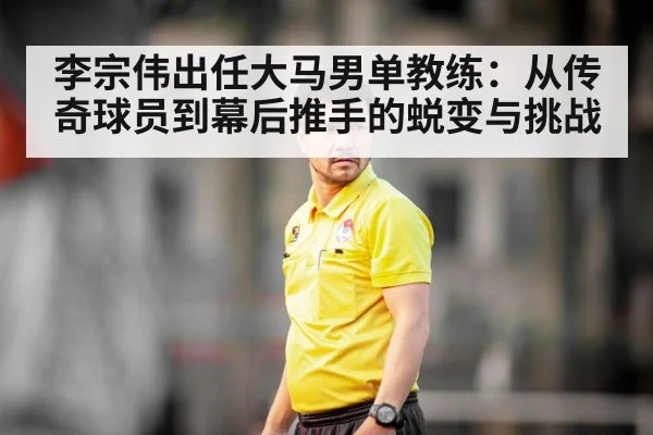 李宗伟出任大马男单教练：从传奇球员到幕后推手的蜕变与挑战